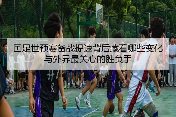 国足世预赛备战提速背后藏着哪些变化与外界最关心的胜负手